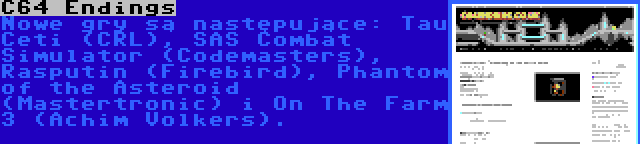 C64 Endings | Nowe gry są następujące: Tau Ceti (CRL), SAS Combat Simulator (Codemasters), Rasputin (Firebird), Phantom of the Asteroid (Mastertronic) i On The Farm 3 (Achim Volkers).