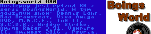 Boingsworld #80 | Dostępny jest epizod 80 z serii BoingsWorld. W tym godzinym show: Dennis Lohr, Bad Bramstedt, Viva Amiga DVD, M.A.C.E., ToG II, S.C.D.R., Bridge Strike, Amiga Racer 3.91, Vampire II, Amiwest 2016 i Psyria.