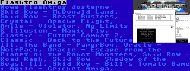 Flashtro Amiga | Nowe Flashtros dostępne: Skid Row - McDonald Land, Skid Row - Beast Busters, Crystal - Apache Flight, Agile - Violator, No Limits & Illusion - Magic Fly, Classic - Future Combat 2, Classic - Back to the Future III, The Band - PaperBoy, Oracle - WolfPack, Oracle - Escape from the Planet of the Robot Monsters, Skid Row - Road Rash, Skid Row - Shadow of the Beast III, Skid Row - Bill's Tomato Game i Agile - Cricket Amiga.