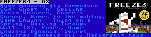 FREEZE64 - 03 | Nowy magazyn dla Commodore C64: Ghost 'n' Goblins, Achim Volkers, Coder's Corner, Games in the making, Game Ending - Thing on a Spring, Walking Through Walls (3), Pokes, Game Endings Bonanza, Secret Squirrel Reveals All i Hackersoft pads.