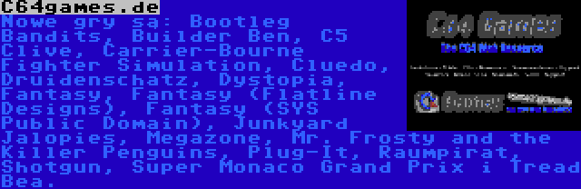 C64games.de | Nowe gry są: Bootleg Bandits, Builder Ben, C5 Clive, Carrier-Bourne Fighter Simulation, Cluedo, Druidenschatz, Dystopia, Fantasy, Fantasy (Flatline Designs), Fantasy (SYS Public Domain), Junkyard Jalopies, Megazone, Mr. Frosty and the Killer Penguins, Plug-It, Raumpirat, Shotgun, Super Monaco Grand Prix i Tread Bea.