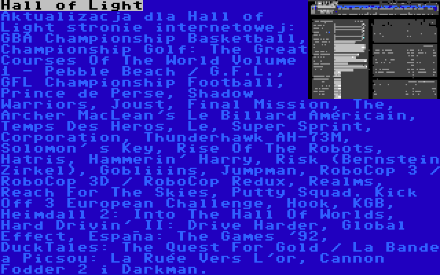 Hall of Light | Aktualizacja dla Hall of Light stronie internetowej: GBA Championship Basketball, Championship Golf: The Great Courses Of The World Volume 1 - Pebble Beach / G.F.L., GFL Championship Football, Prince de Perse, Shadow Warriors, Joust, Final Mission, The, Archer MacLean's Le Billard Américain, Temps Des Heros, Le, Super Sprint, Corporation, Thunderhawk AH-73M, Solomon' s Key, Rise Of The Robots, Hatris, Hammerin' Harry, Risk (Bernstein Zirkel), Gobliiins, Jumpman, RoboCop 3 / RoboCop 3D / RoboCop Redux, Realms, Reach For The Skies, Putty Squad. Kick Off 3 European Challenge, Hook, KGB, Heimdall 2: Into The Hall Of Worlds, Hard Drivin' II: Drive Harder, Global Effect, España: The Games '92, DuckTales: The Quest For Gold / La Bande a Picsou: La Ruée Vers L'or, Cannon Fodder 2 i Darkman.