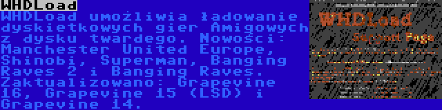 WHDLoad | WHDLoad umożliwia ładowanie dyskietkowych gier Amigowych z dysku twardego. Nowości: Manchester United Europe, Shinobi, Superman, Banging Raves 2 i Banging Raves. Zaktualizowano: Grapevine 16, Grapevine 15 (LSD) i Grapevine 14.