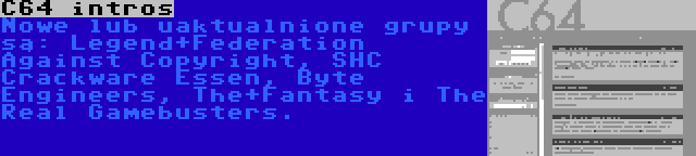 C64 intros | Nowe lub uaktualnione grupy są: Legend+Federation Against Copyright, SHC Crackware Essen, Byte Engineers, The+Fantasy i The Real Gamebusters.