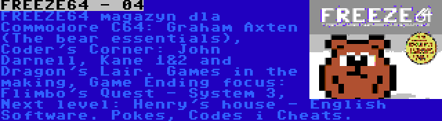 FREEZE64 - 04 | FREEZE64 magazyn dla Commodore C64: Graham Axten (The bear essentials), Coder's Corner: John Darnell, Kane 1&2 and Dragon's Lair. Games in the making, Game Ending focus: Flimbo's Quest - System 3, Next level: Henry's house - English Software. Pokes, Codes i Cheats.