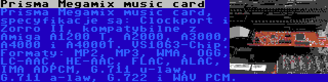 Prisma Megamix music card | Prisma Megamix music card, specyfikacje są: Clockport i Zorro II, kompatybilne z Amiga A1200 T, A2000, A3000, A4000 i A4000T. VS1063-Chip. Formaty: MP2, MP3, WMA, OGG, LC-AAC, HE-AAC, FLAC, ALAC, IMA ADPCM, G.711 u-law, G.711 a-law, G.722 i WAV PCM.