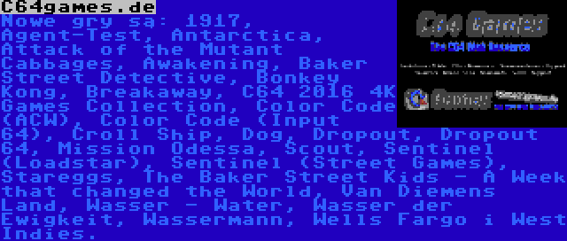 C64games.de | Nowe gry są: 1917, Agent-Test, Antarctica, Attack of the Mutant Cabbages, Awakening, Baker Street Detective, Bonkey Kong, Breakaway, C64 2016 4K Games Collection, Color Code (ACW), Color Code (Input 64), Croll Ship, Dog, Dropout, Dropout 64, Mission Odessa, Scout, Sentinel (Loadstar), Sentinel (Street Games), Stareggs, The Baker Street Kids - A Week that changed the World, Van Diemens Land, Wasser - Water, Wasser der Ewigkeit, Wassermann, Wells Fargo i West Indies.