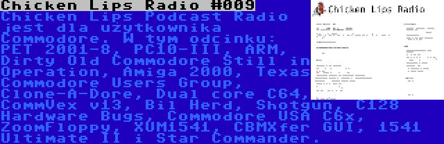 Chicken Lips Radio #009 | Chicken Lips Podcast Radio jest dla użytkownika Commodore. W tym odcinku: PET 2001-8, PC10-III, ARM, Dirty Old Commodore Still in Operation, Amiga 2000, Texas Commodore Users Group, Clone-A-Dore, Dual core C64, CommVex v13, Bil Herd, Shotgun, C128 Hardware Bugs, Commodore USA C6x, ZoomFloppy, XUM1541, CBMXfer GUI, 1541 Ultimate II i Star Commander.