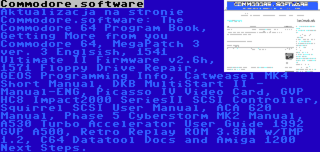 Commodore.software | Aktualizacja na stronie Commodore.software: The Commodore 64 Program Book, Getting More from you Commodore 64, MegaPatch 3 ver. 3 Englsish, 1541 Ultimate II Firmware v2.6h, 1571 Floppy Drive Repair, GEOS Programming Info, Catweasel MK4 Short Manual, DKB MultiStart II - Manual-ENG, Picasso IV Video Card, GVP HC8 Impact2000 SeriesII SCSI Controller, Squirrel SCSI User Manual, ACA 620 Manual, Phase 5 Cyberstorm MK2 Manual, A530 Turbo Accelerator User Guide 1992 GVP A500, Retro Replay ROM 3.8BN w/TMP 1.2, C64 Datatool Docs and Amiga 1200 Next Steps.