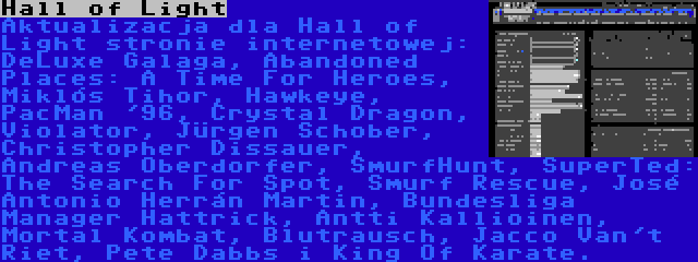 Hall of Light | Aktualizacja dla Hall of Light stronie internetowej: DeLuxe Galaga, Abandoned Places: A Time For Heroes, Miklós Tihor, Hawkeye, PacMan '96, Crystal Dragon, Violator, Jürgen Schober, Christopher Dissauer, Andreas Oberdorfer, SmurfHunt, SuperTed: The Search For Spot, Smurf Rescue, José Antonio Herrán Martin, Bundesliga Manager Hattrick, Antti Kallioinen, Mortal Kombat, Blutrausch, Jacco Van't Riet, Pete Dabbs i King Of Karate.
