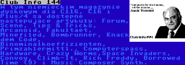 Club Info 144 | W tym niemieckim magazynie dyskowym dla C116, C16 i Plus/4 są dostępne następujące artykuły: Forum, Scene, Tips & Tricks, Arcanoid, Fakultaet, Minefiled, Bombrunner, Knack dem Code, Binominalkoeffizienten, Primzahlermittl., Computerspass, Hardware, Crazy Worms,Space Invaders, Convoy, Climb-It, Rich Freddy, Borrowed Time (9) i Music Composer Synth.