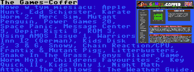 The Games-Coffer | Nowe w tym miesiącu: Apple Hunt, Edd Schiester, Karate Worm 2, Merc Sim, Mutant Penguin, Power Games 20, Space Panic, Message Center 9, Oepir Risti 8, ROM 3, Using AMOS Issue 1, Warriors Inn 12 (German), Kids Disk 2, 3 & 6, Snowy, Chain Reaction/CPU, Frantix & Mutant Pigs, Litterbusters, Snake In The Grass, Tonys Glider Game, Worm Hole, Childrens Favourites 2, Key Quick II, Kids Only 1, Night Math Attack, The Gallows i The Weather Guide.