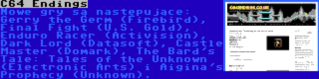 C64 Endings | Nowe gry są następujące: Gerry the Germ (Firebird), Final Fight (U.S. Gold), Enduro Racer (Activision), Dark Lord (Datasoft), Castle Master (Domark), The Bard's Tale: Tales of the Unknown (Electronic Arts) i Aigina's Prophecy (Unknown).