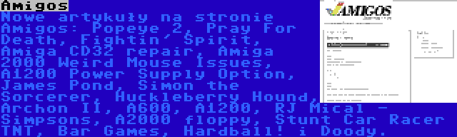 Amigos | Nowe artykuły na stronie Amigos: Popeye 2, Pray For Death, Fightin' Spirit, Amiga CD32 repair, Amiga 2000 Weird Mouse Issues, A1200 Power Supply Option, James Pond, Simon the Sorcerer, Huckleberry Hound, Archon II, A600, A1200, RJ Mical - Simpsons, A2000 floppy, Stunt Car Racer TNT, Bar Games, Hardball! i Doody.