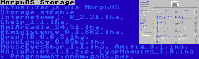 MorphOS Storage | Aktualizacja dla MorphOS Storage stronie internetowej: R_2.21.lha, Chelp_1.1.lha, AmiArcadia_24.51.lha, REminiscence_0.1.8R2.lha, OpenTTD_0.6.3.lha, DuneLegacy_0.95b2.lha MouseEyesSbar_1.1.lha, Amifig_3.1.lha, HollyPaint_1.1.zip, LyapModules_1.0.lha i ProgrammationAmigaOS.pdf.