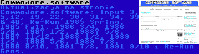 Commodore.software | Aktualizacja na stronie Commodore.software: Input 3, 5,12, 19, 22, 30, 31, 34, 39 & 40, Re-Run 1985 Spring, 1985 Fall, 1986 3/4, 1986 5/6, 1987 1/2, 19887 5/6, 1987 11/12, 1988 1/2, 1989 1/2, 1989 5/6, 1989 7/8, 1989 9/10, 1991 7/8, 1991 9/10 i Re-Run Geos.