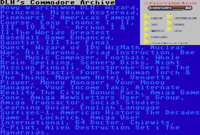 DLH's Commodore Archive | Nowy w archiwum DLH: Wizard, Princess, Mission Assteroid, Pinehurst 2 Americas Famous Course, Easy Finance I, II, III, IV & V, - Archon I & II,The Worlds Greatest BaseBall Game Enhanced, Gauntlet III The Final Quest, Wizard of IDs WizMath, Nuclear War, Oil Barons, Triad Instruction, Bee C's, Music Composer, Football, Whole Brain Spelling, Scenery Disks, Night Mission Pinball, Questprobe-Series The Hulk, Fantastic Four The Human Torch & The Thing, Moptown Hotel, Vendetta Player, Money Manager, Your Money Manager, Your Income Taks, Alternate Reality The City, Bonus Pack, Amiga Game Zone, Amiga Newsletters User's Group, Amiga Transactor, Social Studies Learning Guide, English Language Suffixes-1, American History The Decades Game 1, Lockpick, Amiga User International, 64 Doctor, Chipwits, Z-Pilot, Alien Destruction Set i The Mandroids.