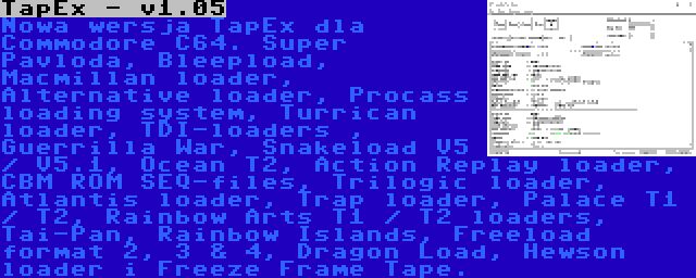 TapEx - v1.05 | Nowa wersja TapEx dla Commodore C64. Super Pavloda, Bleepload, Macmillan loader, Alternative loader, Procass loading system, Turrican loader, TDI-loaders , Guerrilla War, Snakeload V5 / V5.1, Ocean T2, Action Replay loader, CBM ROM SEQ-files, Trilogic loader, Atlantis loader, Trap loader, Palace T1 / T2, Rainbow Arts T1 / T2 loaders, Tai-Pan, Rainbow Islands, Freeload format 2, 3 & 4, Dragon Load, Hewson loader i Freeze Frame Tape.