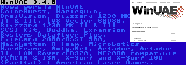 WinUAE 3.4.0 | Nowa wersja WinUAE: ColorBurst, Harlequin, OpalVision, Blizzard 1230 MK II & III, IVS Vector 68030, Blizzard 1230 MK II & III SCSI Kit, Buddha, Expansion Systems Dataflyer Plus, FileCard 2000/OSSI 500, Mainhattan A-Team, Microbotics HardFrame, AmigaNet, Ariadne, Ariadne II, LAN Rover/EB920, NE2000 compatible PCMCIA & ISA, X-Surf and X-Surf 100 (Partial) i American Laser Games.