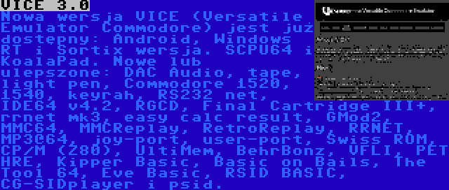 VICE 3.0 | Nowa wersja VICE (Versatile Emulator Commodore) jest już dostępny: Android, Windows RT i Sortix wersja. SCPU64 i KoalaPad. Nowe lub ulepszone: DAC Audio, tape, light pen, Commodore 1520, 1540, keyrah, RS232 net, IDE64 v4.2, RGCD, Final Cartridge III+, rrnet mk3, easy calc result, GMod2, MMC64, MMCReplay, RetroReplay, RRNET, MP3@64, joy-port, user-port, Swiss ROM, CP/M (Z80), UltiMem, BehrBonz, VFLI, PET HRE, Kipper Basic, Basic on Bails, The Tool 64, Eve Basic, RSID BASIC, CG-SIDplayer i psid.