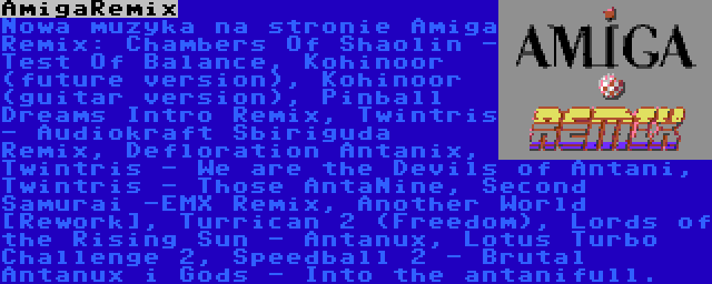 AmigaRemix | Nowa muzyka na stronie Amiga Remix: Chambers Of Shaolin - Test Of Balance, Kohinoor (future version), Kohinoor (guitar version), Pinball Dreams Intro Remix, Twintris - Audiokraft Sbiriguda Remix, Defloration Antanix, Twintris - We are the Devils of Antani, Twintris - Those AntaNine, Second Samurai -EMX Remix, Another World [Rework], Turrican 2 (Freedom), Lords of the Rising Sun - Antanux, Lotus Turbo Challenge 2, Speedball 2 - Brutal Antanux i Gods - Into the antanifull.