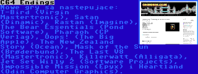 C64 Endings | Nowe gry są następujące: T-Bird (Virgin Mastertronic), Satan (Dinamic), Rastan (Imagine), The Bear Essentials (Pond Software), Pharaoh (CP Verlag), Oops! (The Big Apple), The New Zealand Story (Ocean), Mask of the Sun (Brøderbund), The Last V8 (Mastertronic), Killerwatt (Alligata), Jet Set Willy 2 (Software Projects), Impossible Mission (Epyx) i Heartland (Odin Computer Graphics).