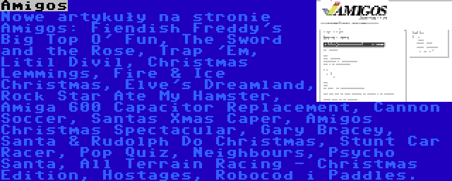 Amigos | Nowe artykuły na stronie Amigos: Fiendish Freddy's Big Top O' Fun, The Sword and the Rose, Trap 'Em, Litil Divil, Christmas Lemmings, Fire & Ice Christmas, Elve's Dreamland, Rock Star Ate My Hamster, Amiga 600 Capacitor Replacement, Cannon Soccer, Santas Xmas Caper, Amigos Christmas Spectacular, Gary Bracey, Santa & Rudolph Do Christmas, Stunt Car Racer, Pop Quiz, Neighbours, Psycho Santa, All Terrain Racing - Christmas Edition, Hostages, Robocod i Paddles.