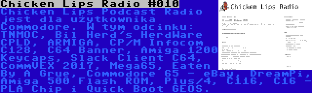 Chicken Lips Radio #010 | Chicken Lips Podcast Radio jest dla użytkownika Commodore. W tym odcinku: TNMOC, Bil Herd's HerdWare CPLD, ARMIGA, CP/M Infocom C128, C64 Banner, Amiga 1200 Keycaps, Slack Client C64, CommVEX 2017, Mega65, Eaten By A Grue, Commodore 65 - eBay, DreamPi, Amiga 500 Flash ROM, Plus/4, C116, C16 - PLA Chip i Quick Boot GEOS.