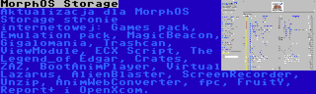 MorphOS Storage | Aktualizacja dla MorphOS Storage stronie internetowej: Games pack, Emulation pack, MagicBeacon, Gigalomania, Trashcan, ViewModule, ECX Script, The Legend_of Edgar, Crates, ZAZ, BootAnimPlayer, Virtual Lazarus, AlienBlaster, ScreenRecorder, Unzip, AnimWebConverter, fpc, FruitY, Report+ i OpenXcom.