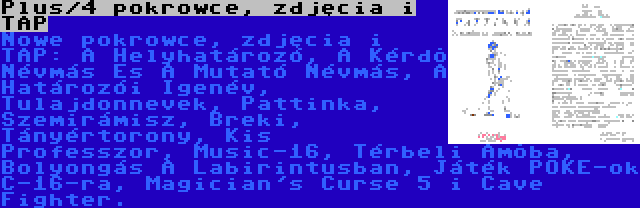 Plus/4 pokrowce, zdjęcia i TAP | Nowe pokrowce, zdjęcia i TAP: A Helyhatározó, A Kérdõ Névmás És A Mutató Névmás, A Határozói Igenév, Tulajdonnevek, Pattinka, Szemirámisz, Breki, Tányértorony, Kis Professzor, Music-16, Térbeli Amõba, Bolyongás A Labirintusban, Játék POKE-ok C-16-ra, Magician's Curse 5 i Cave Fighter.