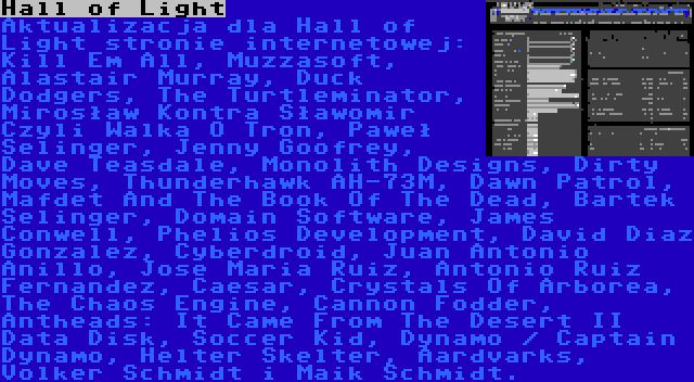 Hall of Light | Aktualizacja dla Hall of Light stronie internetowej: Kill Em All, Muzzasoft, Alastair Murray, Duck Dodgers, The Turtleminator, Mirosław Kontra Sławomir Czyli Walka O Tron, Paweł Selinger, Jenny Goofrey, Dave Teasdale, Monolith Designs, Dirty Moves, Thunderhawk AH-73M, Dawn Patrol, Mafdet And The Book Of The Dead, Bartek Selinger, Domain Software, James Conwell, Phelios Development, David Diaz Gonzalez, Cyberdroid, Juan Antonio Anillo, Jose Maria Ruiz, Antonio Ruiz Fernandez, Caesar, Crystals Of Arborea, The Chaos Engine, Cannon Fodder, Antheads: It Came From The Desert II Data Disk, Soccer Kid, Dynamo / Captain Dynamo, Helter Skelter, Aardvarks, Volker Schmidt i Maik Schmidt.