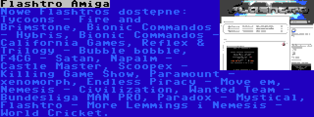 Flashtro Amiga | Nowe Flashtros dostępne: Tycoons - Fire and Brimstone, Bionic Commandos - Hybris, Bionic Commandos - California Games, Reflex & Trilogy - Bubble bobble, F4CG - Satan, Napalm - Castle Master, Scoopex - Killing Game Show, Paramount - xenomorph, Endless Piracy - Move em, Nemesis - Civilization, Wanted Team - Bundesliga MAN PRO, Paradox - Mystical, Flashtro - More Lemmings i Nemesis - World Cricket.