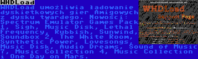 WHDLoad | WHDLoad umożliwia ładowanie dyskietkowych gier Amigowych z dysku twardego. Nowości: Spectrum Emulator Games Pack 1, Sigh, Music Disk, Lethal Frequency, Rubbish, Sunwind, Soundbox 2, The White Room, Synthetic Power, Lovesongs, Music Disk, Audio Dreams, Sound of Music 7, Music Collection 4, Music Collection i One Day on Mars.