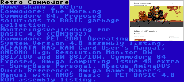 Retro Commodore | Nowe skany z Retro Commodore: The Working Commodore 64, Proposed solutions to BASIC garbage collection, Monteringsvejledning for BASIC 4,0 (CBM3032), Commodore PET 2001 Operating System Version 4.0 assembly listing, ALFADATA RA5 RAM Card User's Manual, ANCONA High Resolution Monitor BW 861/10G and BW 861/10W, Commodore 64 Exposed, Amiga Computing Issue 49 extra - SuperBase Personal, Abacus AmigaDOS Quick Reference, Amiga Game Maker's Manual with AMOS Basic i PET BASIC 4.0 ROM assembly listing.