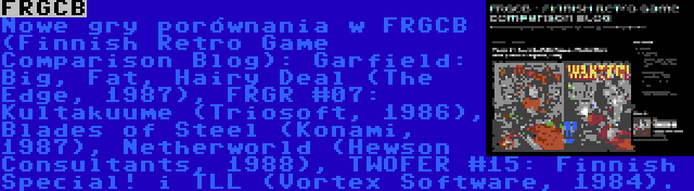 FRGCB | Nowe gry porównania w FRGCB (Finnish Retro Game Comparison Blog): Garfield: Big, Fat, Hairy Deal (The Edge, 1987), FRGR #07: Kultakuume (Triosoft, 1986), Blades of Steel (Konami, 1987), Netherworld (Hewson Consultants, 1988), TWOFER #15: Finnish Special! i TLL (Vortex Software, 1984).