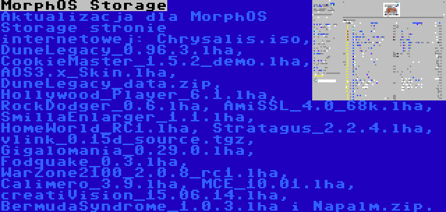 MorphOS Storage | Aktualizacja dla MorphOS Storage stronie internetowej: Chrysalis.iso, DuneLegacy_0.96.3.lha, CookieMaster_1.5.2_demo.lha, AOS3.x_Skin.lha, DuneLegacy_data.zip, Hollywood_Player_6.1.lha, RockDodger_0.6.lha, AmiSSL_4.0_68k.lha, SmillaEnlarger_1.1.lha, HomeWorld_RC1.lha, Stratagus_2.2.4.lha, vlink_0.15d_source.tgz, Gigalomania_0.29.0.lha, Fodquake_0.3.lha, WarZone2100_2.0.8_rc1.lha, Calimero_3.9.lha, MCE_10.01.lha, creatiVision_15.06.14.lha, BermudaSyndrome_1.0.3.lha i Napalm.zip.