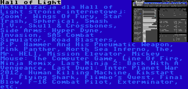 Hall of Light | Aktualizacja dla Hall of Light stronie internetowej: Zoom!, Wings Of Fury, Star Trash, Spherical, Smash T.V., Skull & Crossbones, Side Arms: Hyper Dyne, Invasion, SAS Combat Simulator, Road Blasters, P.P. Hammer And His Pneumatic Weapon, Pink Panther, North Sea Inferno, The, Mr. HELI, Mission Elevator, Mickey Mouse: The Computer Game, Line Of Fire, Ninja Remix, Last Ninja 2: Back With A Vengeance, Last Duel: Inter Planet War 2012, Human Killing Machine, Kikstart II, Flying Shark, Flimbo's Quest, Final Blow, F-16 Combat Pilot, Exterminator, etc.