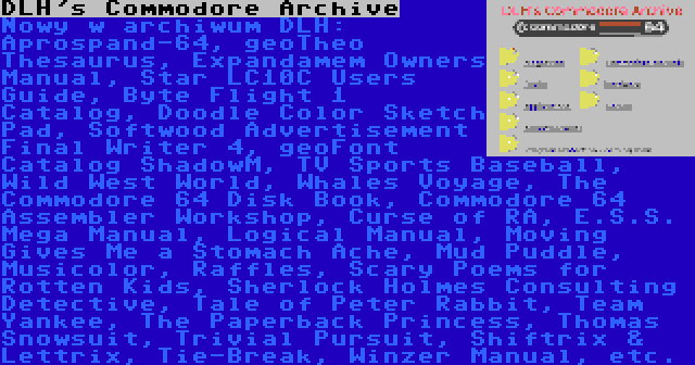 DLH's Commodore Archive | Nowy w archiwum DLH: Aprospand-64, geoTheo Thesaurus, Expandamem Owners Manual, Star LC10C Users Guide, Byte Flight 1 Catalog, Doodle Color Sketch Pad, Softwood Advertisement Final Writer 4, geoFont Catalog ShadowM, TV Sports Baseball, Wild West World, Whales Voyage, The Commodore 64 Disk Book, Commodore 64 Assembler Workshop, Curse of RA, E.S.S. Mega Manual, Logical Manual, Moving Gives Me a Stomach Ache, Mud Puddle, Musicolor, Raffles, Scary Poems for Rotten Kids, Sherlock Holmes Consulting Detective, Tale of Peter Rabbit, Team Yankee, The Paperback Princess, Thomas Snowsuit, Trivial Pursuit, Shiftrix & Lettrix, Tie-Break, Winzer Manual, etc.