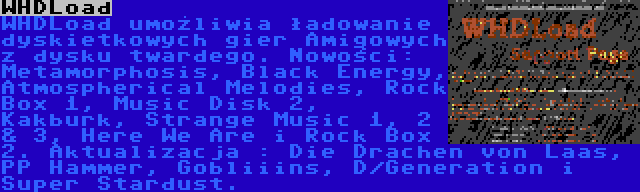 WHDLoad | WHDLoad umożliwia ładowanie dyskietkowych gier Amigowych z dysku twardego. Nowości: Metamorphosis, Black Energy, Atmospherical Melodies, Rock Box 1, Music Disk 2, Kakburk, Strange Music 1, 2 & 3, Here We Are i Rock Box 2. Aktualizacja : Die Drachen von Laas, PP Hammer, Gobliiins, D/Generation i Super Stardust.