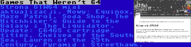 Games That Weren't 64 | Strona GTW64 miał aktualizacji. Nowy: Equinox, Maze Patrol, Soda Shop, The Hitchhiker's Guide to the Galaxy i The Liquidator. Update: C64GS cartridge titles, Chelsea of the South Sea, Lauren of the 25th Century, Pyramid i Streethawk.