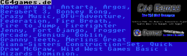 C64games.de | Nowe gry są: Antarta, Argos, Bergbert 3, Bonkey Kong, Crazy Music, DFÜ-Adventure, Federation, Fire Breath, Fire to Jump, Firefighter Jenny, Fort Django, Frogger Arcade, Genius, Goblin, Granny Teeth, Merlins Great Giana-Sisters Construction-Set, Quick Draw McGraw, Wild West Games Basic i Wizards Dominion.