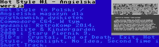 Hot Style #1 - Angielska wersja | Hot Style to Polski / Angielska magazyn dla użytkownika dyskietek Commodore C64. W tym wydaniu: RetroKomp 2014, Satellite & Kindergarden 2000 i Stary Piernik 9. SID's: Crystal, End of Death, Exit, Hot Style, Moonlight, No Idea, Second Time i Short Track.