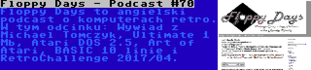 Floppy Days - Podcast #70 | Floppy Days to angielski podcast o komputerach retro. W tym odcinku: Wywiad z Michael Tomczyk, Ultimate 1 Mb, Atari DOS 2.5, Art of Atari, BASIC 10 linie i RetroChallenge 2017/04.