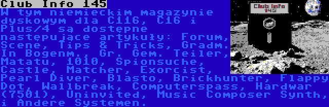 Club Info 145 | W tym niemieckim magazynie dyskowym dla C116, C16 i Plus/4 są dostępne następujące artykuły: Forum, Scene, Tips & Tricks, Gradm. In Bogenm., Gr. Gem. Teiler, Matatu, 1010, Spionsuche, Castle, Matcher, Exorcist, Pearl Diver, Blasto, Brickhunter, Flappy Dot, Wallbreak, Computerspass, Hardwar (7501), Uninvited, Music Composer Synth, i Andere Systemen.