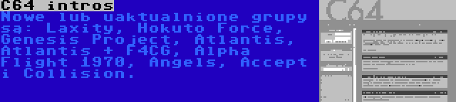 C64 intros | Nowe lub uaktualnione grupy są: Laxity, Hokuto Force, Genesis Project, Atlantis, Atlantis + F4CG, Alpha Flight 1970, Angels, Accept i Collision.