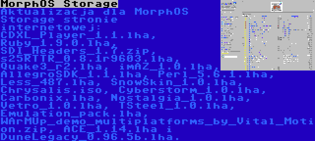 MorphOS Storage | Aktualizacja dla MorphOS Storage stronie internetowej: CDXL_Player_1.1.lha, Ruby_1.9.0.lha, SDI_Headers_1.7.zip, s25RTTR_0.8.1r9603.lha, Quake3_r2.lha, imAZ_1.0.lha, AllegroSDK_1.1.lha, Perl_5.6.1.lha, Less_487.lha, SnowSkin_1.0.lha, Chrysalis.iso, Cyberstorm_1.0.lha, Carbonix.lha, Nostalgia_1.0.lha, Vetro_1.0.lha, TSteel_1.0.lha, Emulation_pack.lha, WArMUp_demo_multiplatforms_by_Vital_Motion.zip, ACE_1.14.lha i DuneLegacy_0.96.5b.lha.