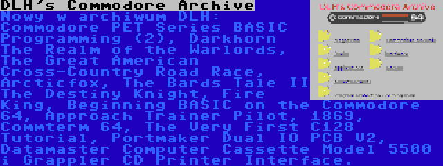 DLH's Commodore Archive | Nowy w archiwum DLH: Commodore PET Series BASIC Programming (2), Darkhorn The Realm of the Warlords, The Great American Cross-Country Road Race, Arcticfox, The Bards Tale II The Destiny Knight, Fire King, Beginning BASIC on the Commodore 64, Approach Trainer Pilot, 1869, Commterm 64, The Very First C128 Tutorial, Portmaker Dual IO PCB V2, Datamaster Computer Cassette Model 5500 i Grappler CD Printer Interface.