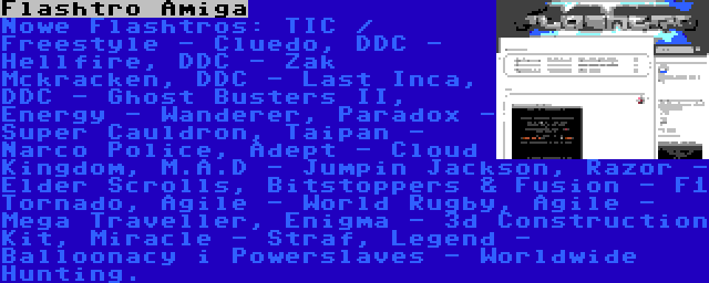 Flashtro Amiga | Nowe Flashtros: TIC / Freestyle - Cluedo, DDC - Hellfire, DDC - Zak Mckracken, DDC - Last Inca, DDC - Ghost Busters II, Energy - Wanderer, Paradox - Super Cauldron, Taipan - Narco Police, Adept - Cloud Kingdom, M.A.D - Jumpin Jackson, Razor - Elder Scrolls, Bitstoppers & Fusion - F1 Tornado, Agile - World Rugby, Agile - Mega Traveller, Enigma - 3d Construction Kit, Miracle - Straf, Legend - Balloonacy i Powerslaves - Worldwide Hunting.