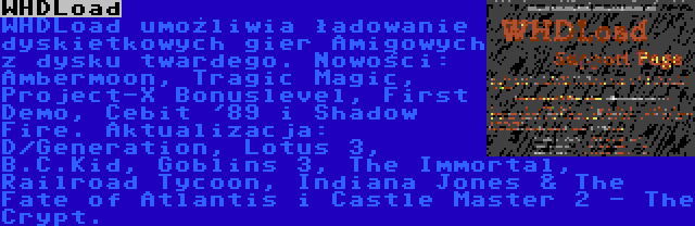 WHDLoad | WHDLoad umożliwia ładowanie dyskietkowych gier Amigowych z dysku twardego. Nowości: Ambermoon, Tragic Magic, Project-X Bonuslevel, First Demo, Cebit '89 i Shadow Fire. Aktualizacja: D/Generation, Lotus 3, B.C.Kid, Goblins 3, The Immortal, Railroad Tycoon, Indiana Jones & The Fate of Atlantis i Castle Master 2 - The Crypt.