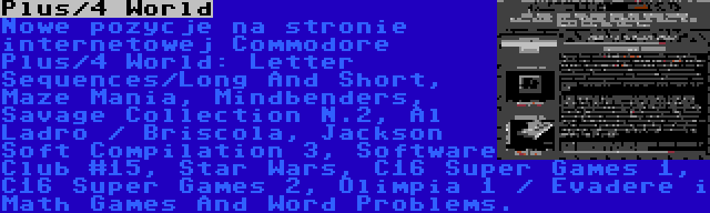 Plus/4 World | Nowe pozycje na stronie internetowej Commodore Plus/4 World: Letter Sequences/Long And Short, Maze Mania, Mindbenders, Savage Collection N.2, Al Ladro / Briscola, Jackson Soft Compilation 3, Software Club #15, Star Wars, C16 Super Games 1, C16 Super Games 2, Olimpia 1 / Evadere i Math Games And Word Problems.